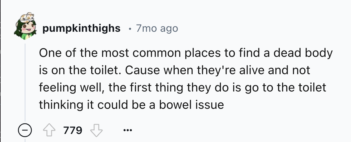 number - pumpkinthighs 7mo ago One of the most common places to find a dead body is on the toilet. Cause when they're alive and not feeling well, the first thing they do is go to the toilet thinking it could be a bowel issue 779